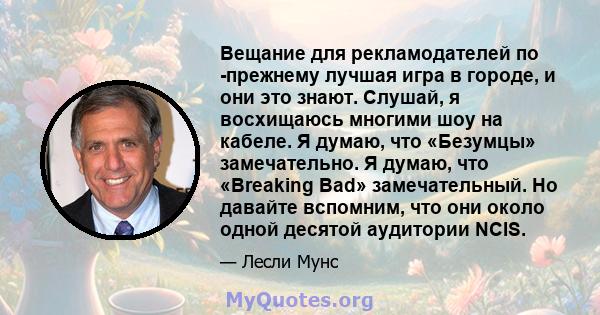 Вещание для рекламодателей по -прежнему лучшая игра в городе, и они это знают. Слушай, я восхищаюсь многими шоу на кабеле. Я думаю, что «Безумцы» замечательно. Я думаю, что «Breaking Bad» замечательный. Но давайте