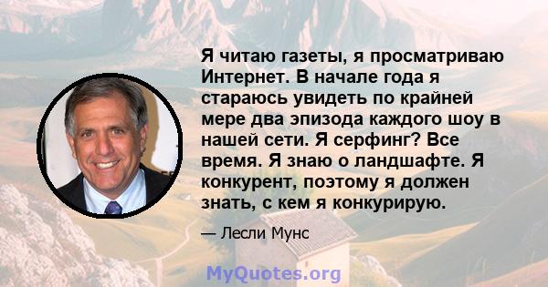 Я читаю газеты, я просматриваю Интернет. В начале года я стараюсь увидеть по крайней мере два эпизода каждого шоу в нашей сети. Я серфинг? Все время. Я знаю о ландшафте. Я конкурент, поэтому я должен знать, с кем я