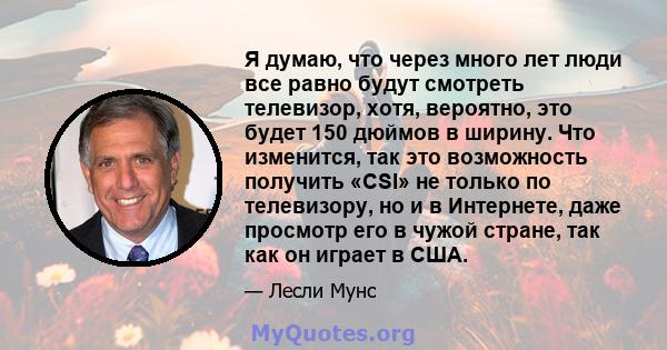 Я думаю, что через много лет люди все равно будут смотреть телевизор, хотя, вероятно, это будет 150 дюймов в ширину. Что изменится, так это возможность получить «CSI» не только по телевизору, но и в Интернете, даже