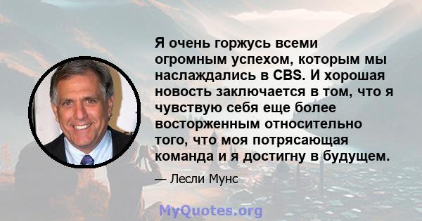 Я очень горжусь всеми огромным успехом, которым мы наслаждались в CBS. И хорошая новость заключается в том, что я чувствую себя еще более восторженным относительно того, что моя потрясающая команда и я достигну в