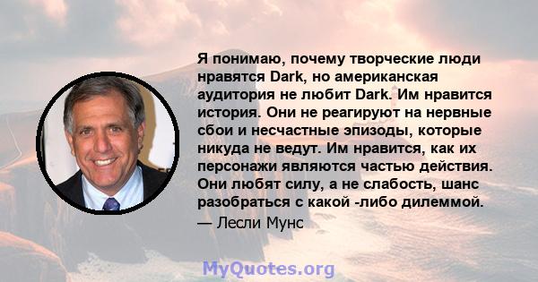 Я понимаю, почему творческие люди нравятся Dark, но американская аудитория не любит Dark. Им нравится история. Они не реагируют на нервные сбои и несчастные эпизоды, которые никуда не ведут. Им нравится, как их