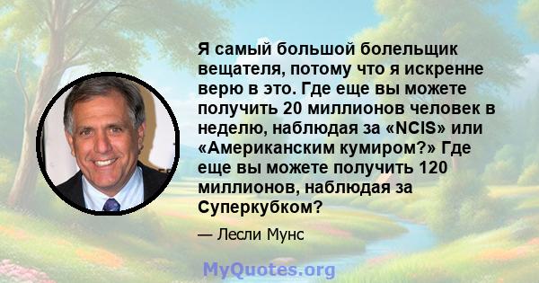 Я самый большой болельщик вещателя, потому что я искренне верю в это. Где еще вы можете получить 20 миллионов человек в неделю, наблюдая за «NCIS» или «Американским кумиром?» Где еще вы можете получить 120 миллионов,