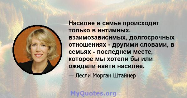 Насилие в семье происходит только в интимных, взаимозависимых, долгосрочных отношениях - другими словами, в семьях - последнем месте, которое мы хотели бы или ожидали найти насилие.