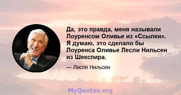 Да, это правда, меня называли Лоуренсом Оливье из «Ссылки». Я думаю, это сделало бы Лоуренса Оливье Лесли Нильсен из Шекспира.