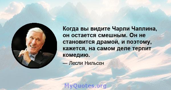 Когда вы видите Чарли Чаплина, он остается смешным. Он не становится драмой, и поэтому, кажется, на самом деле терпит комедию.