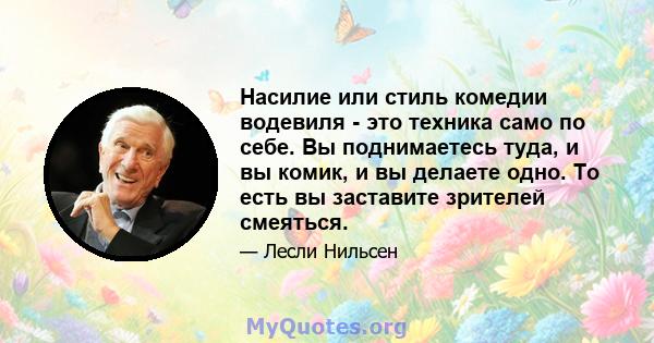 Насилие или стиль комедии водевиля - это техника само по себе. Вы поднимаетесь туда, и вы комик, и вы делаете одно. То есть вы заставите зрителей смеяться.