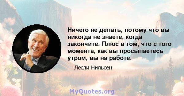 Ничего не делать, потому что вы никогда не знаете, когда закончите. Плюс в том, что с того момента, как вы просыпаетесь утром, вы на работе.