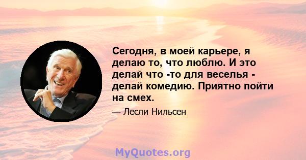 Сегодня, в моей карьере, я делаю то, что люблю. И это делай что -то для веселья - делай комедию. Приятно пойти на смех.