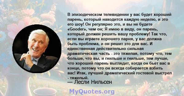 В эпизодическом телевидении у вас будет хороший парень, который находится каждую неделю, и это его шоу! Он регулярно это, и вы не будете «Gooder», чем он; Я имею в виду, он парень, который должен решить вашу проблему!