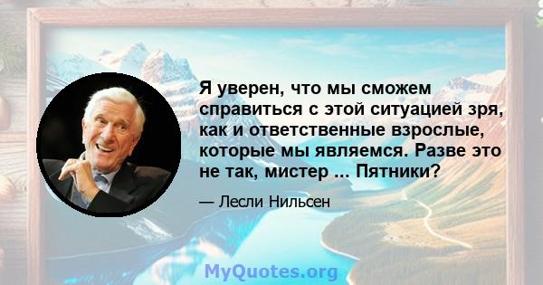 Я уверен, что мы сможем справиться с этой ситуацией зря, как и ответственные взрослые, которые мы являемся. Разве это не так, мистер ... Пятники?