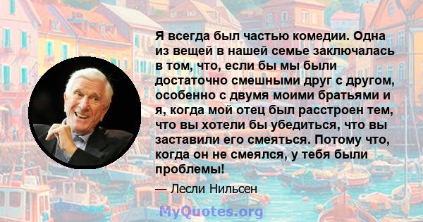 Я всегда был частью комедии. Одна из вещей в нашей семье заключалась в том, что, если бы мы были достаточно смешными друг с другом, особенно с двумя моими братьями и я, когда мой отец был расстроен тем, что вы хотели бы 