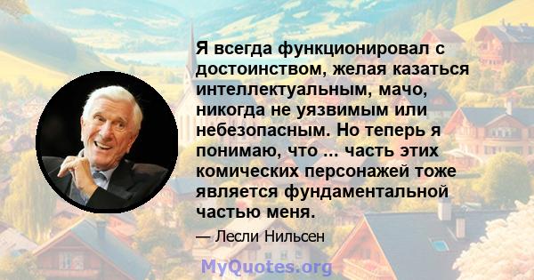 Я всегда функционировал с достоинством, желая казаться интеллектуальным, мачо, никогда не уязвимым или небезопасным. Но теперь я понимаю, что ... часть этих комических персонажей тоже является фундаментальной частью