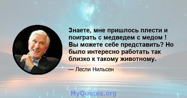 Знаете, мне пришлось плести и поиграть с медведем с медом ! Вы можете себе представить? Но было интересно работать так близко к такому животному.