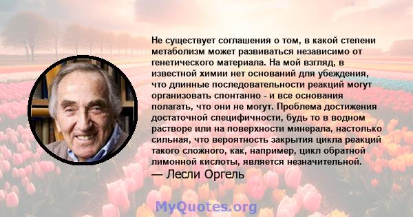 Не существует соглашения о том, в какой степени метаболизм может развиваться независимо от генетического материала. На мой взгляд, в известной химии нет оснований для убеждения, что длинные последовательности реакций