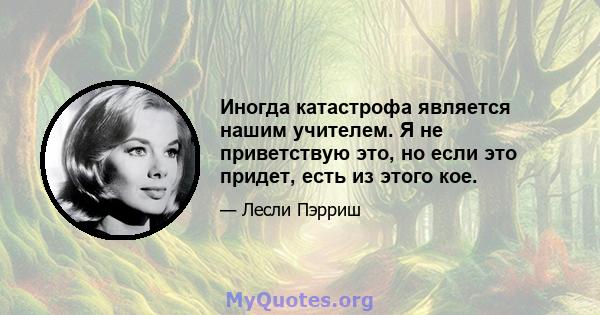 Иногда катастрофа является нашим учителем. Я не приветствую это, но если это придет, есть из этого кое.