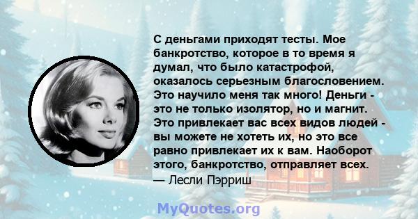 С деньгами приходят тесты. Мое банкротство, которое в то время я думал, что было катастрофой, оказалось серьезным благословением. Это научило меня так много! Деньги - это не только изолятор, но и магнит. Это привлекает