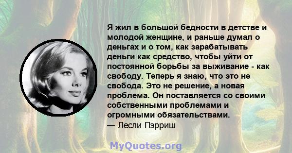 Я жил в большой бедности в детстве и молодой женщине, и раньше думал о деньгах и о том, как зарабатывать деньги как средство, чтобы уйти от постоянной борьбы за выживание - как свободу. Теперь я знаю, что это не