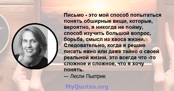 Письмо - это мой способ попытаться понять обширные вещи, которые, вероятно, я никогда не пойму, способ изучить большой вопрос, борьба, смысл из хаоса жизни. Следовательно, когда я решаю писать явно или даже тайно о