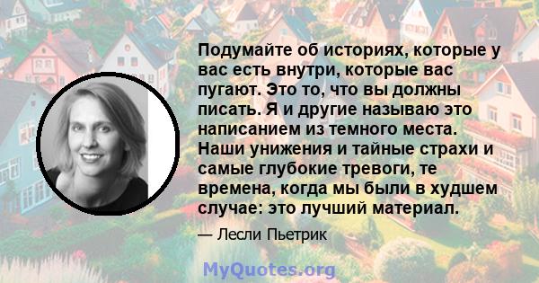 Подумайте об историях, которые у вас есть внутри, которые вас пугают. Это то, что вы должны писать. Я и другие называю это написанием из темного места. Наши унижения и тайные страхи и самые глубокие тревоги, те времена, 