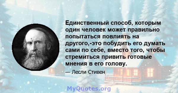 Единственный способ, которым один человек может правильно попытаться повлиять на другого,-это побудить его думать сами по себе, вместо того, чтобы стремиться привить готовые мнения в его голову.