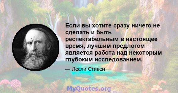 Если вы хотите сразу ничего не сделать и быть респектабельным в настоящее время, лучшим предлогом является работа над некоторым глубоким исследованием.