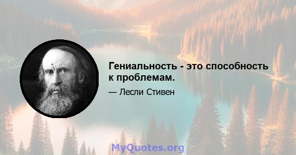 Гениальность - это способность к проблемам.