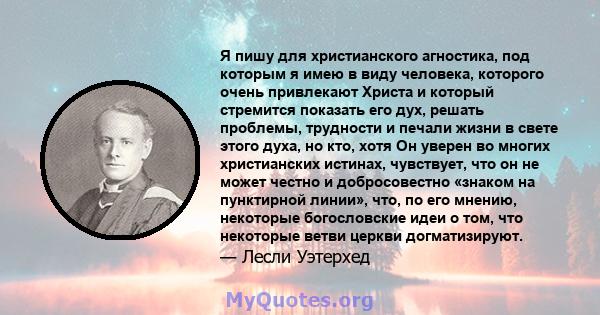 Я пишу для христианского агностика, под которым я имею в виду человека, которого очень привлекают Христа и который стремится показать его дух, решать проблемы, трудности и печали жизни в свете этого духа, но кто, хотя