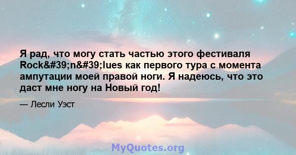 Я рад, что могу стать частью этого фестиваля Rock'n'lues как первого тура с момента ампутации моей правой ноги. Я надеюсь, что это даст мне ногу на Новый год!