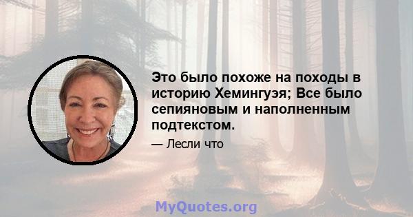 Это было похоже на походы в историю Хемингуэя; Все было сепияновым и наполненным подтекстом.