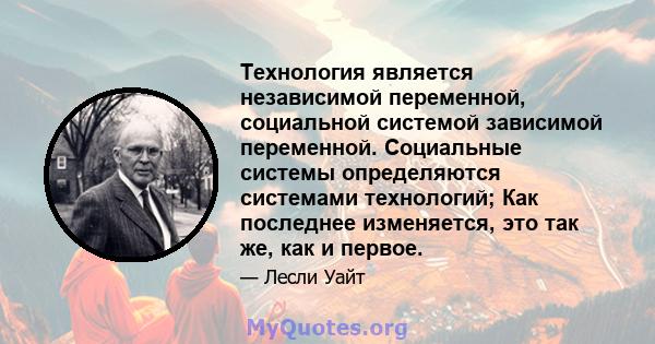 Технология является независимой переменной, социальной системой зависимой переменной. Социальные системы определяются системами технологий; Как последнее изменяется, это так же, как и первое.