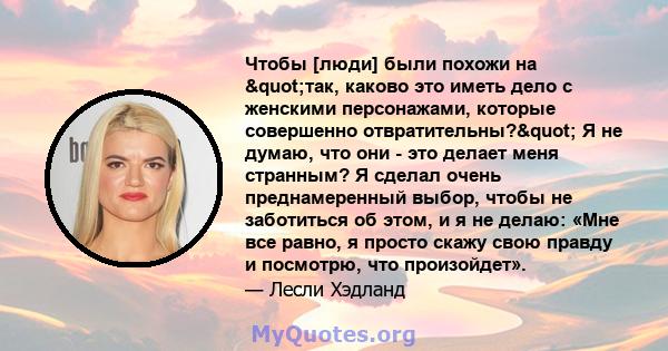 Чтобы [люди] были похожи на "так, каково это иметь дело с женскими персонажами, которые совершенно отвратительны?" Я не думаю, что они - это делает меня странным? Я сделал очень преднамеренный выбор, чтобы не