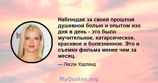 Наблюдая за своей прошлой душевной болью и опытом изо дня в день - это было мучительное, катарсическое, красивое и болезненное. Это и съемки фильма менее чем за месяц.