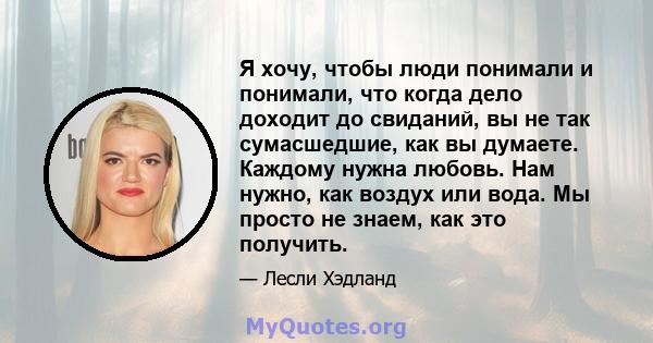 Я хочу, чтобы люди понимали и понимали, что когда дело доходит до свиданий, вы не так сумасшедшие, как вы думаете. Каждому нужна любовь. Нам нужно, как воздух или вода. Мы просто не знаем, как это получить.