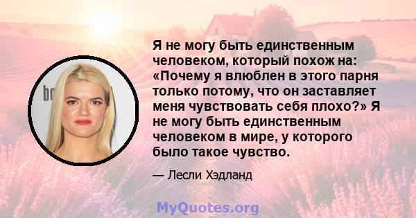 Я не могу быть единственным человеком, который похож на: «Почему я влюблен в этого парня только потому, что он заставляет меня чувствовать себя плохо?» Я не могу быть единственным человеком в мире, у которого было такое 