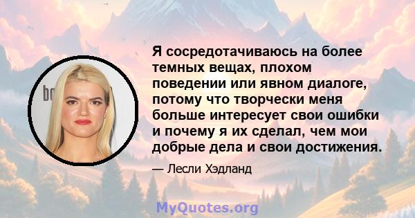 Я сосредотачиваюсь на более темных вещах, плохом поведении или явном диалоге, потому что творчески меня больше интересует свои ошибки и почему я их сделал, чем мои добрые дела и свои достижения.