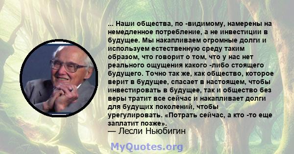 ... Наши общества, по -видимому, намерены на немедленное потребление, а не инвестиции в будущее. Мы накапливаем огромные долги и используем естественную среду таким образом, что говорит о том, что у нас нет реального