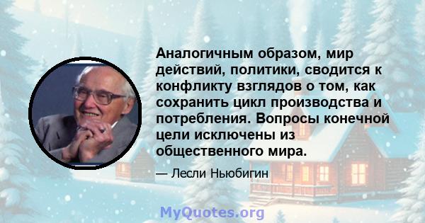 Аналогичным образом, мир действий, политики, сводится к конфликту взглядов о том, как сохранить цикл производства и потребления. Вопросы конечной цели исключены из общественного мира.