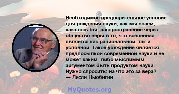 Необходимое предварительное условие для рождения науки, как мы знаем, казалось бы, распространение через общество веры в то, что вселенная является как рациональной, так и условной. Такое убеждение является предпосылкой 