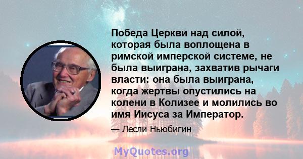 Победа Церкви над силой, которая была воплощена в римской имперской системе, не была выиграна, захватив рычаги власти: она была выиграна, когда жертвы опустились на колени в Колизее и молились во имя Иисуса за Император.