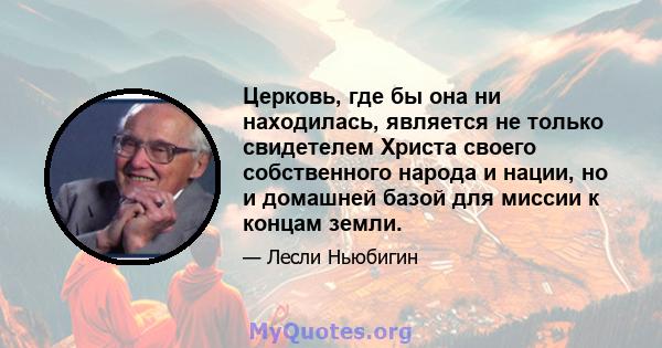 Церковь, где бы она ни находилась, является не только свидетелем Христа своего собственного народа и нации, но и домашней базой для миссии к концам земли.