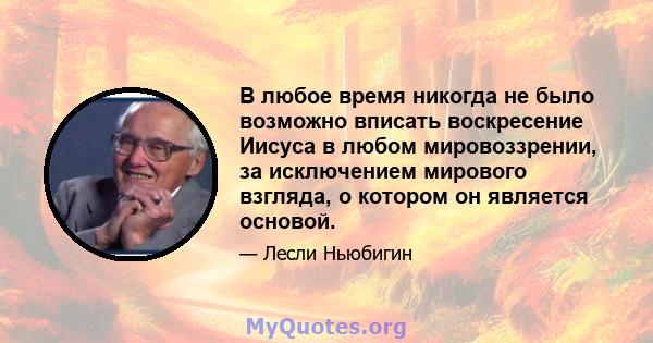 В любое время никогда не было возможно вписать воскресение Иисуса в любом мировоззрении, за исключением мирового взгляда, о котором он является основой.