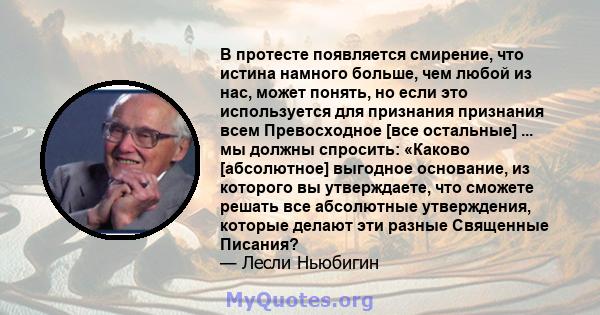 В протесте появляется смирение, что истина намного больше, чем любой из нас, может понять, но если это используется для признания признания всем Превосходное [все остальные] ... мы должны спросить: «Каково [абсолютное]