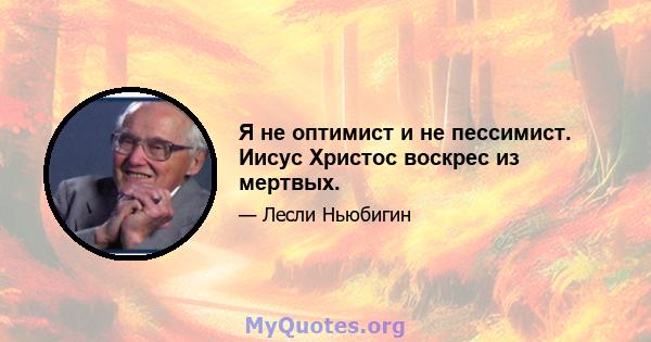 Я не оптимист и не пессимист. Иисус Христос воскрес из мертвых.