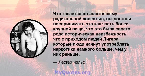 Что касается по -настоящему радикальной совестью, вы должны воспринимать это как часть более крупной вещи, что это была своего рода историческая неизбежность, что с приходом людей Лигера, которые люди начнут употреблять 