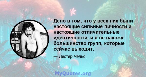 Дело в том, что у всех них были настоящие сильные личности и настоящие отличительные идентичности, и я не нахожу большинство групп, которые сейчас выходят.