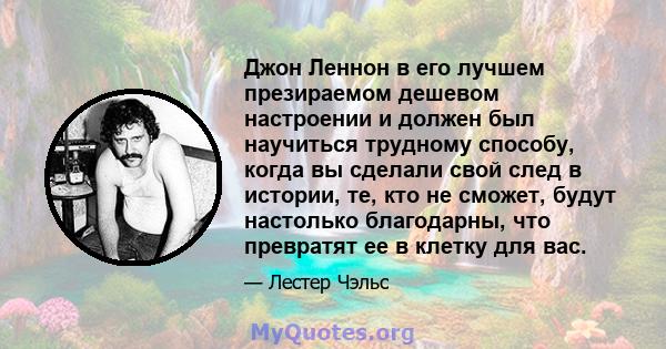 Джон Леннон в его лучшем презираемом дешевом настроении и должен был научиться трудному способу, когда вы сделали свой след в истории, те, кто не сможет, будут настолько благодарны, что превратят ее в клетку для вас.