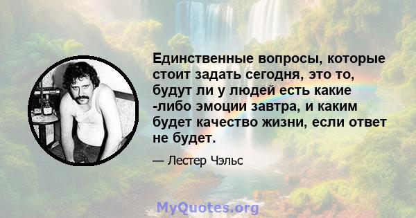 Единственные вопросы, которые стоит задать сегодня, это то, будут ли у людей есть какие -либо эмоции завтра, и каким будет качество жизни, если ответ не будет.