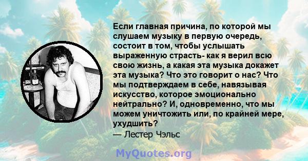 Если главная причина, по которой мы слушаем музыку в первую очередь, состоит в том, чтобы услышать выраженную страсть- как я верил всю свою жизнь, а какая эта музыка докажет эта музыка? Что это говорит о нас? Что мы