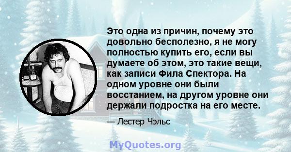 Это одна из причин, почему это довольно бесполезно, я не могу полностью купить его, если вы думаете об этом, это такие вещи, как записи Фила Спектора. На одном уровне они были восстанием, на другом уровне они держали