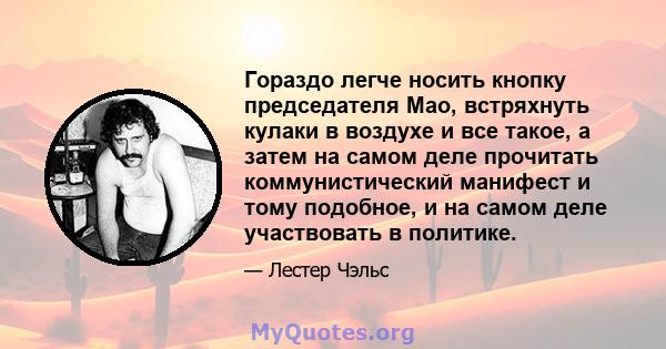 Гораздо легче носить кнопку председателя Мао, встряхнуть кулаки в воздухе и все такое, а затем на самом деле прочитать коммунистический манифест и тому подобное, и на самом деле участвовать в политике.